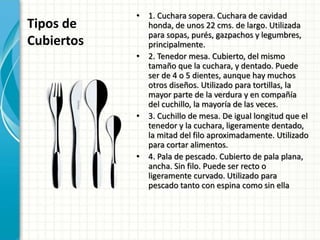 Tipos de
Cubiertos
• 1. Cuchara sopera. Cuchara de cavidad
honda, de unos 22 cms. de largo. Utilizada
para sopas, purés, gazpachos y legumbres,
principalmente.
• 2. Tenedor mesa. Cubierto, del mismo
tamaño que la cuchara, y dentado. Puede
ser de 4 o 5 dientes, aunque hay muchos
otros diseños. Utilizado para tortillas, la
mayor parte de la verdura y en compañía
del cuchillo, la mayoría de las veces.
• 3. Cuchillo de mesa. De igual longitud que el
tenedor y la cuchara, ligeramente dentado,
la mitad del filo aproximadamente. Utilizado
para cortar alimentos.
• 4. Pala de pescado. Cubierto de pala plana,
ancha. Sin filo. Puede ser recto o
ligeramente curvado. Utilizado para
pescado tanto con espina como sin ella
 