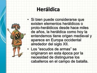 Heráldica
• Si bien puede considerarse que
existen elementos heráldicos o
proto-heráldicos desde hace miles
de años, la heráldica como hoy la
entendemos tiene origen medieval y
aparece en Europa occidental
alrededor del siglo XII.
• Los “escudos de armas” se
originaron en esta época por la
necesidad de distinguirse los
caballeros en el campo de batalla.
 