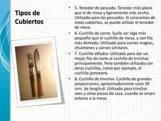 Tipos de
Cubiertos
• 5. Tenedor de pescado. Tenedor más plano
que el de mesa y ligeramente más ancho.
Utilizado para los pescados. Si carecemos de
estos cubiertos, se puede utilizar el tenedor
de mesa.
• 6. Cuchillo de carne. Suele ser algo más
pequeño que el cuchillo de mesa, y con filo
más dentado. Utilizado para carnes magras,
chuletones y carnes similares.
• 7. Cuchillo afilador. Utilizado para dar un
mejor filo de corte al cuchillo de trinchar,
principalmente. Pero también utilizado con
otros cuchillos, como por ejemplo, el
cuchillo jamonero.
• 8. Cuchillo de trinchar. Cuchillo de grandes
proporciones, aproximadamente unos 30
cms. de longitud. Utilizado para trinchar
aves y otras piezas de caza, cuando se sirven
enteras a la mesa.
 