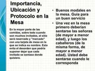 • Buenos modales en
la mesa. Guía para
un buen servicio
• Una vez en la mesa
primero deberían
sentarse las señoras
(de mayor a menor
edad), y luego los
caballeros (de la
misma forma, de
mayor a menor
edad). Usted debe
sentarse cuando le
corresponda
En la mayor parte de las
comidas, sobre todo cuando
son muchos invitados, el sitio
será reservado y "marcado"
con una tarjeta de mesa en la
que se indica su nombre. Esto
evita el desorden que podría
suponer dejar que cada
invitado se sentase donde
quisiera.
Importancia,
Ubicación y
Protocolo en la
Mesa
 