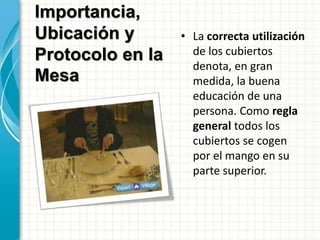 • La correcta utilización
de los cubiertos
denota, en gran
medida, la buena
educación de una
persona. Como regla
general todos los
cubiertos se cogen
por el mango en su
parte superior.
Importancia,
Ubicación y
Protocolo en la
Mesa
 