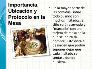 Importancia,
Ubicación y
Protocolo en la
Mesa
• En la mayor parte de
las comidas, sobre
todo cuando son
muchos invitados, el
sitio será reservado y
"marcado" con una
tarjeta de mesa en la
que se indica su
nombre. Esto evita el
desorden que podría
suponer dejar que
cada invitado se
sentase donde
quisiera.
 