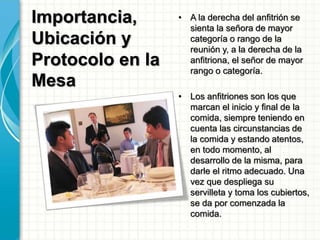 Importancia,
Ubicación y
Protocolo en la
Mesa
• A la derecha del anfitrión se
sienta la señora de mayor
categoría o rango de la
reunión y, a la derecha de la
anfitriona, el señor de mayor
rango o categoría.
• Los anfitriones son los que
marcan el inicio y final de la
comida, siempre teniendo en
cuenta las circunstancias de
la comida y estando atentos,
en todo momento, al
desarrollo de la misma, para
darle el ritmo adecuado. Una
vez que despliega su
servilleta y toma los cubiertos,
se da por comenzada la
comida.
 