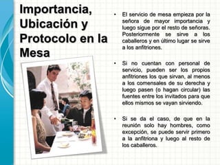 Importancia,
Ubicación y
Protocolo en la
Mesa
• El servicio de mesa empieza por la
señora de mayor importancia y
luego sigue por el resto de señoras.
Posteriormente se sirve a los
caballeros y en último lugar se sirve
a los anfitriones.
• Si no cuentan con personal de
servicio, pueden ser los propios
anfitriones los que sirvan, al menos
a los comensales de su derecha y
luego pasen (o hagan circular) las
fuentes entre los invitados para que
ellos mismos se vayan sirviendo.
• Si se da el caso, de que en la
reunión solo hay hombres, como
excepción, se puede servir primero
a la anfitriona y luego al resto de
los caballeros.
 