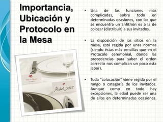 Importancia,
Ubicación y
Protocolo en
la Mesa
• Una de las funciones más
complicadas, sobre todo en
determinadas ocasiones, con las que
se encuentra un anfitrión es a la de
colocar (distribuir) a sus invitados.
• La disposición de los sitios en la
mesa, está regida por unas normas
(siendo éstas más sencillas que en el
Protocolo ceremonial, donde las
precedencias para saber el orden
correcto nos complican un poco esta
labor).
• Toda "colocación" viene regida por el
rango o categoría de los invitados.
Aunque como en todo hay
excepciones, la edad puede ser una
de ellos en determinadas ocasiones.
 