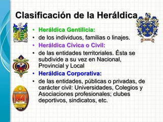Clasificación de la Heráldica
• Heráldica Gentilicia:
• de los individuos, familias o linajes.
• Heráldica Cívica o Civil:
• de las entidades territoriales. Ésta se
subdivide a su vez en Nacional,
Provincial y Local
• Heráldica Corporativa:
• de las entidades, públicas o privadas, de
carácter civil: Universidades, Colegios y
Asociaciones profesionales; clubes
deportivos, sindicatos, etc.
 