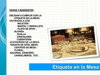 Etiqueta en la Mesa
CENAS Y BANQUETES
OBLIGAN A CUMPLIR CON LA
ETIQUETA DE LA MESA
VISTIÉNDOLA CON:
MULETÓN
MANTEL Y SERVILLETA
PLATO DE SITIO -
BLONDA
VAJILLA
CRISTALERÍA
CUBERTERÍA
ACCESORIOS DE LA MESA:
TARJETA DE SITIO, MENÚ,
CENTROS DE MESA -
FLORAL,
SALEROS, CENICERO,
CANDELABROS, ETC.
 