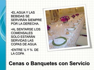 Cenas o Banquetes con Servicio
•EL AGUA Y LAS
BEBIDAS SE
SERVIRÁN SIEMPRE
POR LA DERECHA.
•AL SENTARSE LOS
COMENSALES
SOLO ESTARÁN
SERVIDAS LAS
COPAS DE AGUA
•ENTRE ½ Y ¾ DE
LA COPA
 
