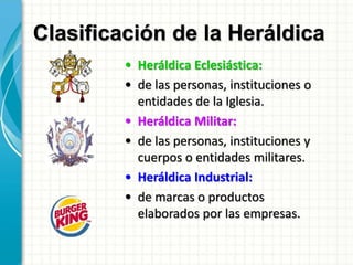 Clasificación de la Heráldica
• Heráldica Eclesiástica:
• de las personas, instituciones o
entidades de la Iglesia.
• Heráldica Militar:
• de las personas, instituciones y
cuerpos o entidades militares.
• Heráldica Industrial:
• de marcas o productos
elaborados por las empresas.
 