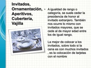 Invitados,
Ornamentación,
Aperitivos,
Cubertería,
Vajilla
• A igualdad de rango o
categoría, se suele ceder la
presidencia de honor al
invitado extranjero. También
nos ocurre lo mismo con
invitados mayores, que se
cede al de mayor edad entre
los de igual rango.
La mejor de colocar a los
invitados, sobre todo si la
cena es con muchos invitados
, es la colocación de tarjetas
con el nombre
 