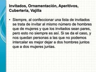 Invitados, Ornamentación, Aperitivos,
Cubertería, Vajilla
• Siempre, al confeccionar una lista de invitados
se trata de invitar al mismo número de hombres
que de mujeres y que los invitados sean pares,
pero esto no siempre es así. Si se da el caso, y
nos quedan personas a las que no podemos
intercalar es mejor dejar a dos hombres juntos
que a dos mujeres juntas.
 