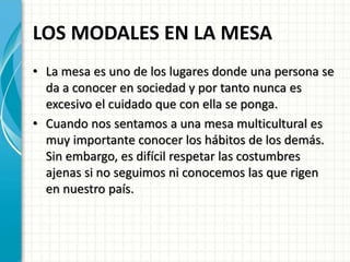 LOS MODALES EN LA MESA
• La mesa es uno de los lugares donde una persona se
da a conocer en sociedad y por tanto nunca es
excesivo el cuidado que con ella se ponga.
• Cuando nos sentamos a una mesa multicultural es
muy importante conocer los hábitos de los demás.
Sin embargo, es difícil respetar las costumbres
ajenas si no seguimos ni conocemos las que rigen
en nuestro país.
 