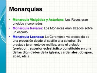 Monarquías
• Monarquía Visigótica y Asturiana: Los Reyes eran
ungidos y coronados
• Monarquía Navarra: Los Monarcas eran alzados sobre
un escudo
• Monarquía Leonesa: La Ceremonia va precedida de
una procesión desde el castillo a la catedral. Se
prestaba juramento de rodillas, ante el prelado
(prelado… superior eclesiástico constituido en una
de las dignidades de la iglesia, cardenales, obispos,
abad, etc.).
 