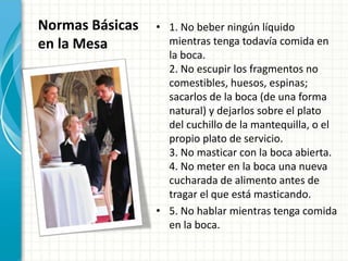 Normas Básicas
en la Mesa
• 1. No beber ningún líquido
mientras tenga todavía comida en
la boca.
2. No escupir los fragmentos no
comestibles, huesos, espinas;
sacarlos de la boca (de una forma
natural) y dejarlos sobre el plato
del cuchillo de la mantequilla, o el
propio plato de servicio.
3. No masticar con la boca abierta.
4. No meter en la boca una nueva
cucharada de alimento antes de
tragar el que está masticando.
• 5. No hablar mientras tenga comida
en la boca.
 