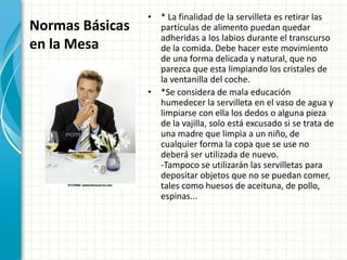 Normas Básicas
en la Mesa
• * La finalidad de la servilleta es retirar las
partículas de alimento puedan quedar
adheridas a los labios durante el transcurso
de la comida. Debe hacer este movimiento
de una forma delicada y natural, que no
parezca que esta limpiando los cristales de
la ventanilla del coche.
• *Se considera de mala educación
humedecer la servilleta en el vaso de agua y
limpiarse con ella los dedos o alguna pieza
de la vajilla, solo está excusado si se trata de
una madre que limpia a un niño, de
cualquier forma la copa que se use no
deberá ser utilizada de nuevo.
-Tampoco se utilizarán las servilletas para
depositar objetos que no se puedan comer,
tales como huesos de aceituna, de pollo,
espinas...
 