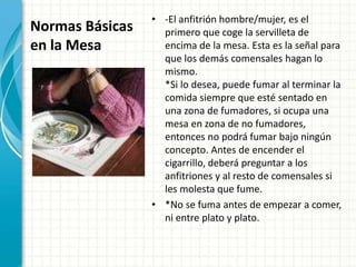 Normas Básicas
en la Mesa
• -El anfitrión hombre/mujer, es el
primero que coge la servilleta de
encima de la mesa. Esta es la señal para
que los demás comensales hagan lo
mismo.
*Si lo desea, puede fumar al terminar la
comida siempre que esté sentado en
una zona de fumadores, si ocupa una
mesa en zona de no fumadores,
entonces no podrá fumar bajo ningún
concepto. Antes de encender el
cigarrillo, deberá preguntar a los
anfitriones y al resto de comensales si
les molesta que fume.
• *No se fuma antes de empezar a comer,
ni entre plato y plato.
 