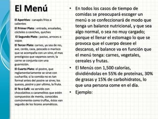 El Menú • En todos los casos de tiempo de
comidas se preocupará escoger un
menú o se confeccionará de modo que
tenga un balance nutricional, y que sea
algo normal, o sea no muy cargado;
porque el llenar el estomago lo que se
provoca que el cuerpo desee el
descanso, el balance va en función que
el menú tenga: carnes, vegetales,
cereales y frutas.
• El Menús con 1,500 calorías,
dividiéndolas en 55% de proteínas, 30%
de grasas y 15% de carbohidratos, lo
que una persona come en el día.
• Ejemplo:
El Aperitivo : canapés fríos o
calientes
El Primer Plato : entrada, ensaladas,
cócteles o ceviches, quiches
El Segundo Plato : pastas, arroces o
sopas
El Tercer Plato: carnes, ya sea de res,
ave, cerdo, caza, pescado o marisco
que se acompaña con un vino, el mas
prestigioso que vayamos servir, la
carne se conjunta con una
guarnición.
El Cuarto Plato: el postre, que
reglamentariamente se sirve con
cucharilla; si la comida no es tan
formal antes del postre se sirve; los
quesos, postre y por ultimo, la fruta.
El Te o Café: va servido con
chocolatitos o caramelitos que estén
compuestos de menta, conocidos
comúnmente como truffas, éstos van
seguido de los licores aromáticos.
 