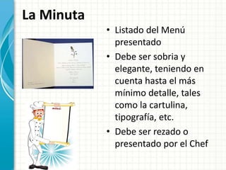 La Minuta
• Listado del Menú
presentado
• Debe ser sobria y
elegante, teniendo en
cuenta hasta el más
mínimo detalle, tales
como la cartulina,
tipografía, etc.
• Debe ser rezado o
presentado por el Chef
 