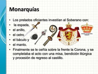 Monarquías
• Los prelados oficiantes investían al Soberano con:
• la espada,
• el anillo,
• el cetro,
• el báculo y
• el manto.
• Finalmente se le ceñía sobre la frente la Corona, y se
completaba el acto con una misa, bendición litúrgica
y procesión de regreso al castillo.
 