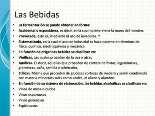 Las Bebidas
• La fermentación se puede obtener en forma:
• Accidental o espontánea, es decir, en la cual no interviene la mano del hombre.
• Provocada, esto es, mediante el uso de levaduras. Y
• Sistematizada, en la cual el avance industrial se hace patente en términos de
física, química, electroquímica y mecánica.
• En función de origen las bebidas se clasifican en:
• Vinílicas, Las cuales proceden de la uva y otras
• Amílicas. Es decir, aquellas que proceden de corteza de frutas, leguminosas,
gramineas, caña, semilla y tubérculos.
• Etílicas. Misma que proceden de glucosas cortezas de madera y serrín combinado
con materia minerales tales como azufre, el xileno y alumbre.
• En función de su sistema de elaboración, las bebidas alcohólicas se clasifican en:
• Vinos de mesa o caldos
• Vinos espumosos
• Vinos generosos
• Espirituosos
 