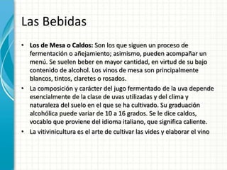 Las Bebidas
• Los de Mesa o Caldos: Son los que siguen un proceso de
fermentación o añejamiento; asimismo, pueden acompañar un
menú. Se suelen beber en mayor cantidad, en virtud de su bajo
contenido de alcohol. Los vinos de mesa son principalmente
blancos, tintos, claretes o rosados.
• La composición y carácter del jugo fermentado de la uva depende
esencialmente de la clase de uvas utilizadas y del clima y
naturaleza del suelo en el que se ha cultivado. Su graduación
alcohólica puede variar de 10 a 16 grados. Se le dice caldos,
vocablo que proviene del idioma italiano, que significa caliente.
• La vitivinicultura es el arte de cultivar las vides y elaborar el vino
 