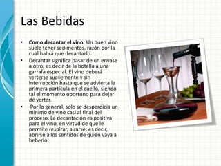 Las Bebidas
• Como decantar el vino: Un buen vino
suele tener sedimentos, razón por la
cual habrá que decantarlo.
• Decantar significa pasar de un envase
a otro, es decir de la botella a una
garrafa especial. El vino deberá
verterse suavemente y sin
interrupción hasta que se advierta la
primera partícula en el cuello, siendo
tal el momento oportuno para dejar
de verter.
• Por lo general, solo se desperdicia un
mínimo de vino casi al final del
proceso. La decantación es positiva
para el vino, en virtud de que le
permite respirar, airarse; es decir,
abrirse a los sentidos de quien vaya a
beberlo.
 