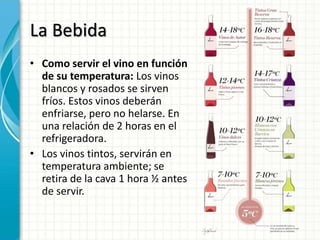 La Bebida
• Como servir el vino en función
de su temperatura: Los vinos
blancos y rosados se sirven
fríos. Estos vinos deberán
enfriarse, pero no helarse. En
una relación de 2 horas en el
refrigeradora.
• Los vinos tintos, servirán en
temperatura ambiente; se
retira de la cava 1 hora ½ antes
de servir.
 
