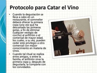 Protocolo para Catar el Vino
• Cuando la degustación se
lleva a cabo en un
restaurante, el sommelier
deberá ofrecer la primera
copa (una vez que ha
descartado las primeras
gotas, a fin de eliminar
cualquier vestigio de
corcho) al anfitrión o el
comensal de mayor edad,
los cuales, a su vez, pueden
ceder este privilegio a otro
comensal con mayor
conocimiento en materia de
vinos.
• Cuando tal ritual se realiza
entre amigos, o entre la
familia, el anfitrión sirve la
primera copa y, después de
degustarla, la comparte con
los convidados.
 
