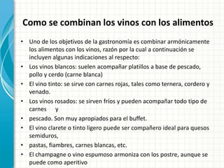 Como se combinan los vinos con los alimentos
• Uno de los objetivos de la gastronomía es combinar armónicamente
los alimentos con los vinos, razón por la cual a continuación se
incluyen algunas indicaciones al respecto:
• Los vinos blancos: suelen acompañar platillos a base de pescado,
pollo y cerdo (carne blanca)
• El vino tinto: se sirve con carnes rojas, tales como ternera, cordero y
venado.
• Los vinos rosados: se sirven fríos y pueden acompañar todo tipo de
carnes y
• pescado. Son muy apropiados para el buffet.
• El vino clarete o tinto ligero puede ser compañero ideal para quesos
semiduros,
• pastas, fiambres, carnes blancas, etc.
• El champagne o vino espumoso armoniza con los postre, aunque se
puede como aperitivo
 