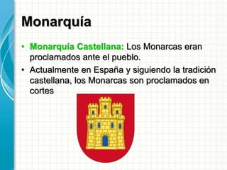 Monarquía
• Monarquía Castellana: Los Monarcas eran
proclamados ante el pueblo.
• Actualmente en España y siguiendo la tradición
castellana, los Monarcas son proclamados en
cortes
 