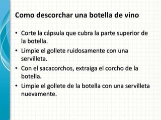 Como descorchar una botella de vino
• Corte la cápsula que cubra la parte superior de
la botella.
• Limpie el gollete ruidosamente con una
servilleta.
• Con el sacacorchos, extraiga el corcho de la
botella.
• Limpie el gollete de la botella con una servilleta
nuevamente.
 