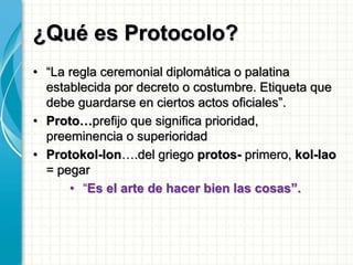 ¿Qué es Protocolo?
• “La regla ceremonial diplomática o palatina
establecida por decreto o costumbre. Etiqueta que
debe guardarse en ciertos actos oficiales”.
• Proto…prefijo que significa prioridad,
preeminencia o superioridad
• Protokol-lon….del griego protos- primero, kol-lao
= pegar
• “Es el arte de hacer bien las cosas”.
 