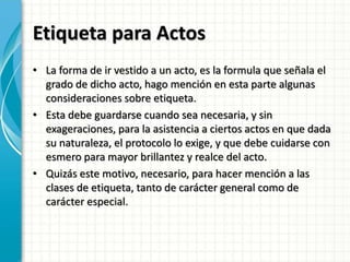 Etiqueta para Actos
• La forma de ir vestido a un acto, es la formula que señala el
grado de dicho acto, hago mención en esta parte algunas
consideraciones sobre etiqueta.
• Esta debe guardarse cuando sea necesaria, y sin
exageraciones, para la asistencia a ciertos actos en que dada
su naturaleza, el protocolo lo exige, y que debe cuidarse con
esmero para mayor brillantez y realce del acto.
• Quizás este motivo, necesario, para hacer mención a las
clases de etiqueta, tanto de carácter general como de
carácter especial.
 
