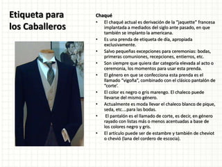 Etiqueta para
los Caballeros
Chaqué
• El chaqué actual es derivación de la “jaquette” francesa
implantada a mediados del siglo ante pasado, en que
también se implanto la americana.
• Es una prenda de etiqueta de día, apropiada
exclusivamente.
• Salvo pequeñas excepciones para ceremonias: bodas,
primeras comuniones, recepciones, entierros, etc.
• Son siempre que quiera dar categoría elevada al acto o
ceremonia, los momentos para usar esta prenda.
• El género en que se confecciona esta prenda es el
llamado “vigoña”, combinado con el clásico pantalón de
“corte’.
• El color es negro o gris marengo. El chaleco puede
llevarse del mismo género.
• Actualmente es moda llevar el chaleco blanco de pique,
seda, etc.…para las bodas.
• El pantalón es el llamado de corte, es decir, en género
rayado con listas más o menos acentuadas a base de
los colores negro y gris.
• El artículo puede ser de estambre y también de cheviot
o chevió (lana del cordero de escocia).
 