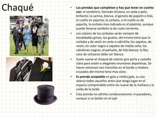 Chaqué • Las prendas que completan y hay que tener en cuenta
son: el sombrero, llamado chistera, en seda o pelo,
brillante; la camisa, blanca, el genero de popelín o hilo,
el cuello en pajarita; la corbata, si el cuello es de
pajarita, la corbata mas indicada es el plastrón, aunque
puede llevarse también la de nudo corriente.
• Los colores de las corbatas serán siempre de
tonalidades grises; los guates, del mismo tono que la
corbata y de vestir en ante o cabritilla; los zapatos, de
vestir, en color negro o zapatos de media caña; los
calcetines negros; el pañuelo, de hilo blanco; la flor,
caso de utilizarse debe ser blanca.
• Suele usarse el chaqué de colores gris perla y castaño
claro para asistir a elegantes reuniones deportivas. Se
hacen entonces con trencillas en el borde y chaleco
cruzados del mismo tono mas claro.
• Es prenda aceptable en gala y media gala, su uso
abarca todos aquellos actos que tenga lugar en el
espacio comprendido entre las nueve de la mañana y la
caída de la tarde.
• Esta prenda no admite condecoraciones ni pasadores,
aunque si un botón en el ojal.
 