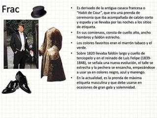Frac • Es derivado de la antigua casaca francesa o
“Habit de Cour”, que era una prenda de
ceremonia que iba acompañada de calzón corto
y espada y se llevaba por las noches a los sitios
de etiqueta.
• En sus comienzos, consta de cuello alto, ancho
hombros y faldón estrecho.
• Los colores favoritos eran el marrón tabaco y el
verde.
• Sobre 1820 llevaba faldón largo y cuello de
terciopelo y en el reinado de Luís Felipe (1839-
1848), se señala una nueva evolución, el talle se
estrecha y la pechera se ensancha, empezándose
a usar ya en colores negro, azul y marengo.
• En la actualidad, es la prenda de máxima
etiqueta masculina y que debe usarse en
ocasiones de gran gala y solemnidad.
 
