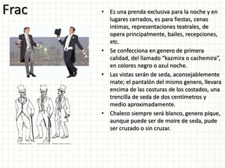 Frac • Es una prenda exclusiva para la noche y en
lugares cerrados, es para fiestas, cenas
intimas, representaciones teatrales, de
opera principalmente, bailes, recepciones,
etc.
• Se confecciona en genero de primera
calidad, del llamado “kazmira o cachemira”,
en colores negro o azul noche.
• Las vistas serán de seda, aconsejablemente
mate; el pantalón del mismo genero, llevara
encima de las costuras de los costados, una
trencilla de seda de dos centímetros y
medio aproximadamente.
• Chaleco siempre será blanco, genero pique,
aunque puede ser de moire de seda, pude
ser cruzado o sin cruzar.
 