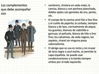 Los complementos
que debe acompañar
son
• sombrero, chistera en seda mate; la
camisa, blanca y con pechera planchada,
dobles ojales con gemelos de oro, perlas,
etc.
• El cuerpo de la camisa será hilo o lino fino
y el cuello de pajarita; la corbata, siempre
blanca y de lazo, normalmente de pique;
los guantes, blancos de cabritilla o
gamuza; el pañuelo, blanco de hilo o lino
fino; los calcetines, de seda negros; los
zapatos, charol sin ninguna pieza
sobresalienta.
• El abrigo que se usa es recto y sin cruzar
de lana negra o azul noche, se permite la
capa española. Se puede usar
condecoraciones y la banda siempre
ambas por el lado izquierdo.
 