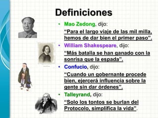 Definiciones
• Mao Zedong, dijo:
“Para el largo viaje de las mil milla,
hemos de dar bien el primer paso”.
• William Shakespeare, dijo:
“Más batalla se han ganado con la
sonrisa que la espada”.
• Confucio, dijo:
“Cuando un gobernante procede
bien, ejercerá influencia sobre la
gente sin dar órdenes”.
• Talleyrand, dijo:
“Solo los tontos se burlan del
Protocolo, simplifica la vida”.
 