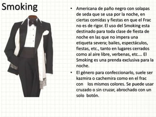 Smoking • Americana de paño negro con solapas
de seda que se usa por la noche, en
ciertas comidas y fiestas en que el Frac
no es de rigor. El uso del Smoking esta
destinado para toda clase de fiesta de
noche en las que no impera una
etiqueta severa; bailes, espectáculos,
fiestas, etc., tanto en lugares cerrados
como al aire libre, verbenas, etc.… El
Smoking es una prenda exclusiva para la
noche.
• El género para confeccionarlo, suele ser
kazmira o cachemira como en el frac
con los mismos colores. Se puede usar
cruzado o sin cruzar, abrochado con un
solo botón.
 