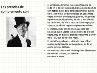 Las prendas de
complemento son
• el sombrero, de fieltro negro con trencilla de
seda en el borde; la camisa, blanca en seda o hilo
con dobles ojales para botones gemelos, cuello
bajo; la corbata, siempre de lazo en seda mate
negra o en rojo Burdeos; los guantes, en gamuza
o piel blancos; el pañuelo, de hilo o lino blanco;
los calcetines, de hilo o seda de color negro; los
zapatos, de charol negro completamente lisos.
• El chaleco, debe ser del mismo género del
Smoking, suele usarse también de seda o moire
negro. Hoy en día esta prenda se suprime a favor
de la faja, que es de seda negra.
• El pantalón igual que el utilizado para el frac,
cambia en la trencilla en las costuras es de un
ancho inferior del frac.
• Para verano se usara el Smoking color blanco con
pantalones clásicos, no permite
condecoraciones.
 