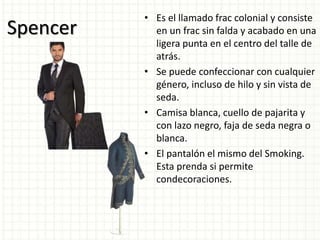 Spencer
• Es el llamado frac colonial y consiste
en un frac sin falda y acabado en una
ligera punta en el centro del talle de
atrás.
• Se puede confeccionar con cualquier
género, incluso de hilo y sin vista de
seda.
• Camisa blanca, cuello de pajarita y
con lazo negro, faja de seda negra o
blanca.
• El pantalón el mismo del Smoking.
Esta prenda si permite
condecoraciones.
 
