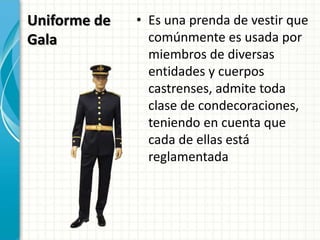 Uniforme de
Gala
• Es una prenda de vestir que
comúnmente es usada por
miembros de diversas
entidades y cuerpos
castrenses, admite toda
clase de condecoraciones,
teniendo en cuenta que
cada de ellas está
reglamentada
 