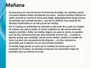 Mañana
• Se procurara ser muy femenina al momento de elegir, los vestidos, jamás
una dama deberá andar enseñando sus parte, siempre tendrá el decoro al
vestir, tomará en cuenta el clima para elegir apropiadamente hasta incluso
las prendas que complementara,…uno de los defecto muy usual de las
damitas hondureñas es el mal uso de las medias.
• Por la mañana es preferible las naturales o del color de tu piel, las medias
de colores son para la tarde, la noche y deberá ser del mismo tono del
zapato y vestido o falda, las medias negras son para la noche, se pueden
usar de día, estrictamente que este haciendo mucho frió. ….cuando la
damita quiera usar sandalias, jamás usará medias, tendrá el cuidado de
tener sus pies con una pedicura de etiqueta ….en días caluroso es
permitido que la damita no use esta prenda (medias).
• El vestido largo jamás se usara por la mañana al menos que en la
invitación te lo exijan, las damitas no buscan los socorridos trajes de
pantalón para un evento en el día.
 