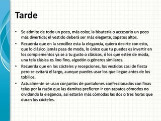 Tarde
• Se admite de todo un poco, más color, la bisutería o accesorio un poco
más divertida; el vestido deberá ser más elegante, zapatos altos.
• Recuerda que en la sencillez esta la elegancia, quiero decirte con esto,
que lo clásico jamás pasa de moda, lo único que tu puedes es invertir en
los complementos ya se a tu gusto o clásicos, ó los que estén de moda,
una tela clásica es lino fino, algodón o géneros similares.
• Recuerda que en los cócteles y recepciones, los vestidos casi de fiesta
pero se evitará el largo, aunque puedes usar los que llegue antes de los
tobillos.
• Actualmente se usan conjuntos de pantalones confeccionados con finas
telas por la razón que las damitas prefieren ir con zapatos cómodos no
olvidando la elegancia, así estarán más cómodas las dos o tres horas que
duran los cócteles.
 