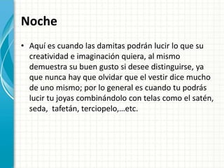 Noche
• Aquí es cuando las damitas podrán lucir lo que su
creatividad e imaginación quiera, al mismo
demuestra su buen gusto si desee distinguirse, ya
que nunca hay que olvidar que el vestir dice mucho
de uno mismo; por lo general es cuando tu podrás
lucir tu joyas combinándolo con telas como el satén,
seda, tafetán, terciopelo,…etc.
 