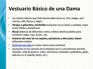 Vestuario Básico de una Dama
• Los colores básicos que toda damita debe tener es: Gris, beiges, azul
marino, café, blanco y negro.
• Abrigos o gabardina, Sombrillas (conjunto con tu bolsa y calzado), trajes
sastre (falda y pantalones).
• Blusas (blancas de diferentes cortes, estilos) colores pasteles para
combinar, negra, roja, azules…etc.
• Suéteres del color de tus zapatos, pantalones y blue jeans, blazer
(diferentes estilos).
• Pashmina de India en varios colores para combinar
• Accesorios en los cánones de la etiqueta son 5 y actualmente permite
7(anillos, reloj de pulsera, collar, cinturones, bufandas o pañoletas, gafas,
adornos en el cabello, bolso, etc.)
 