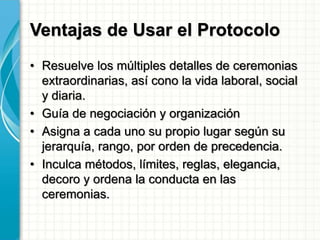 Ventajas de Usar el Protocolo
• Resuelve los múltiples detalles de ceremonias
extraordinarias, así cono la vida laboral, social
y diaria.
• Guía de negociación y organización
• Asigna a cada uno su propio lugar según su
jerarquía, rango, por orden de precedencia.
• Inculca métodos, límites, reglas, elegancia,
decoro y ordena la conducta en las
ceremonias.
 