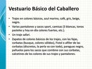 Vestuario Básico del Caballero
• Trajes en colores básicos, azul marino, café, gris, beige,
negro.
• Varios pantalones y sacos sport, camisas (3 blancas, tonos
pasteles y hoy en día colores fuertes, etc.).
• Un traje safari.
• Zapatos de colores básicos de los trajes, con las fajas,
corbatas (busque, colores sólidos), Fistol o alfiler de las
corbatas (discretos, la perla va con todo), paraguas negro,
pañuelos para los sacos que combine con sus corbatas,
calcetines de los colores de sus trajes y pantalones.
 