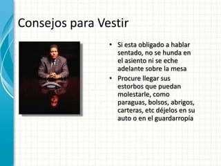 Consejos para Vestir
• Si esta obligado a hablar
sentado, no se hunda en
el asiento ni se eche
adelante sobre la mesa
• Procure llegar sus
estorbos que puedan
molestarle, como
paraguas, bolsos, abrigos,
carteras, etc déjelos en su
auto o en el guardarropía
 